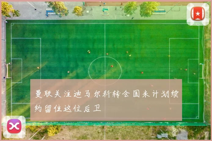 曼联关注迪马尔科转会国米计划续约留住这位后卫