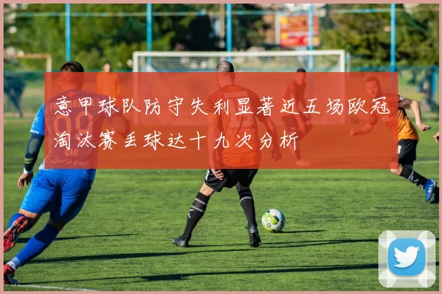 意甲球队防守失利显著近五场欧冠淘汰赛丢球达十九次分析