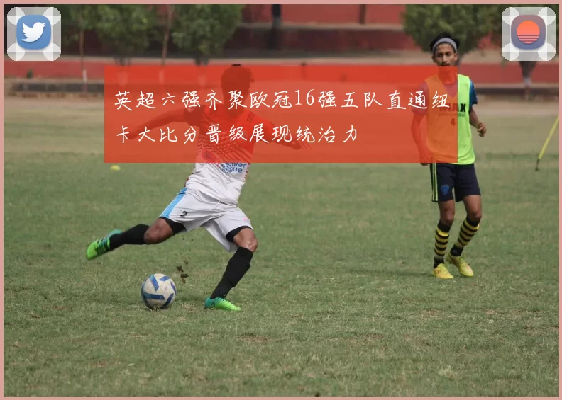 英超六强齐聚欧冠16强五队直通纽卡大比分晋级展现统治力