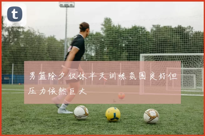 男篮除夕仅休半天训练氛围良好但压力依然巨大