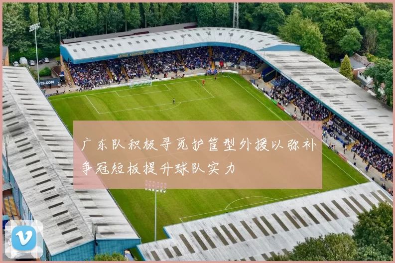 广东队积极寻觅护筐型外援以弥补争冠短板提升球队实力