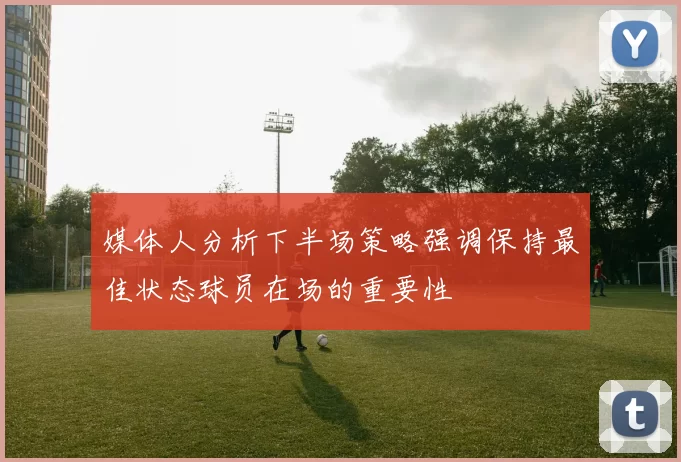媒体人分析下半场策略强调保持最佳状态球员在场的重要性