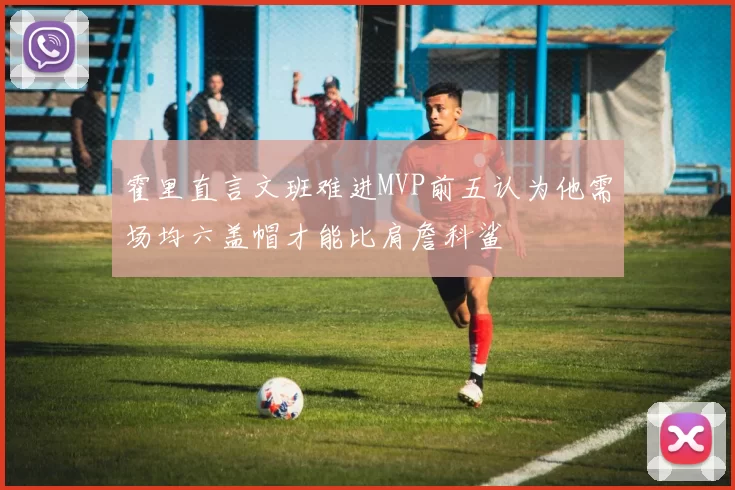 霍里直言文班难进MVP前五认为他需场均六盖帽才能比肩詹科鲨