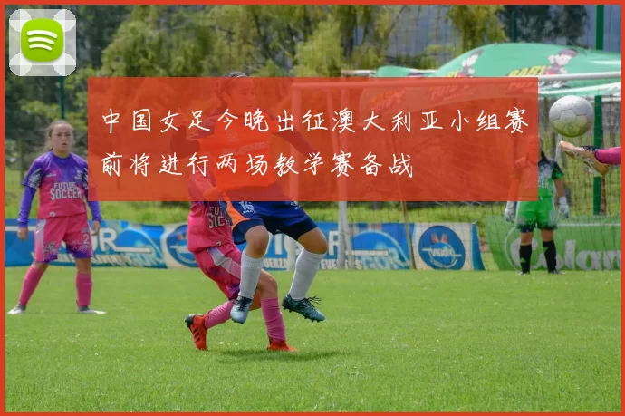 中国女足今晚出征澳大利亚小组赛前将进行两场教学赛备战