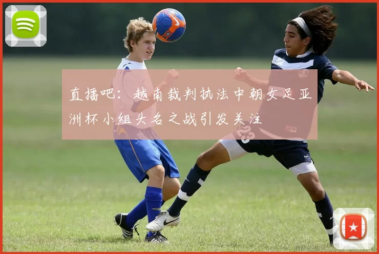 直播吧：越南裁判执法中朝女足亚洲杯小组头名之战引发关注