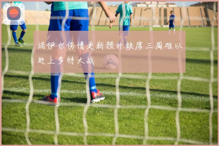 诺伊尔伤情更新预计缺席三周难以赶上多特大战