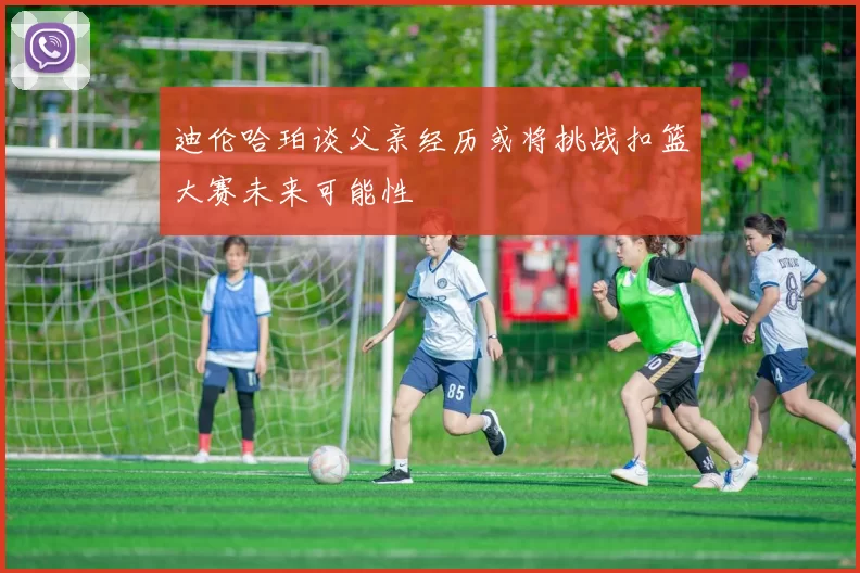 迪伦哈珀谈父亲经历或将挑战扣篮大赛未来可能性