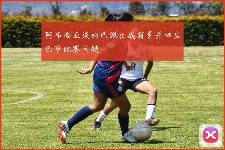 阿韦洛亚谈姆巴佩出战前景并回应巴萨比赛问题