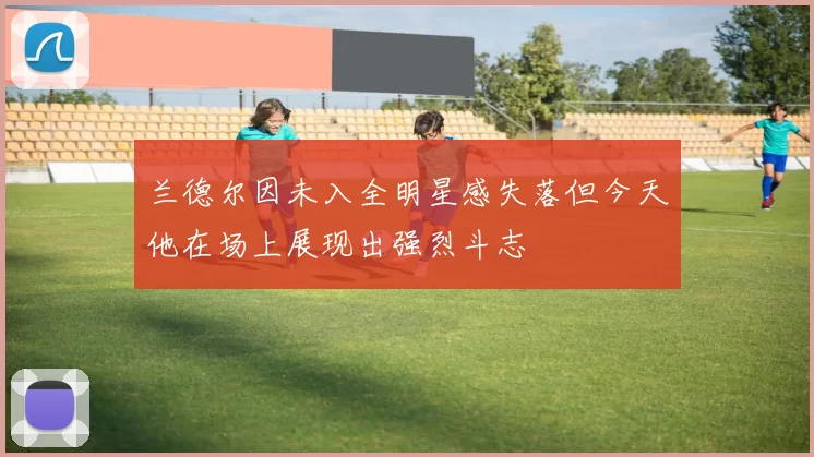 兰德尔因未入全明星感失落但今天他在场上展现出强烈斗志