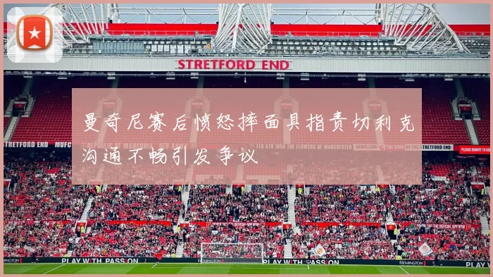 曼奇尼赛后愤怒摔面具指责切利克沟通不畅引发争议