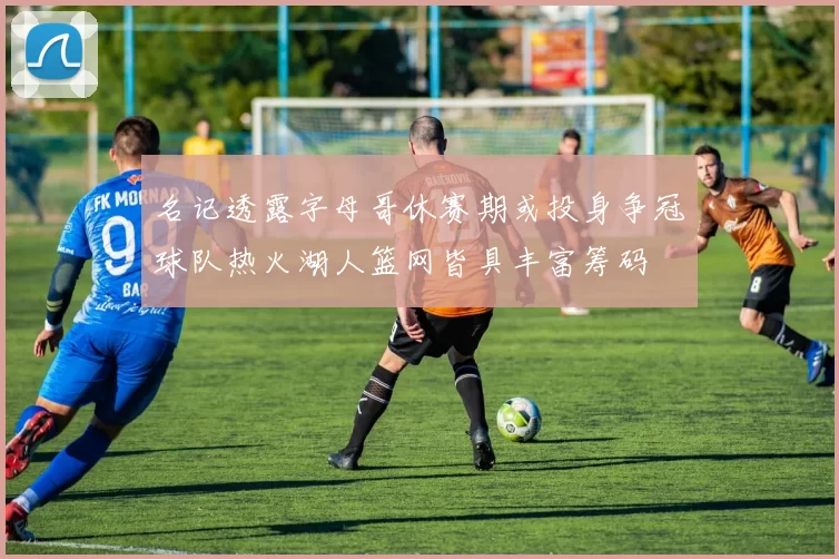 名记透露字母哥休赛期或投身争冠球队热火湖人篮网皆具丰富筹码