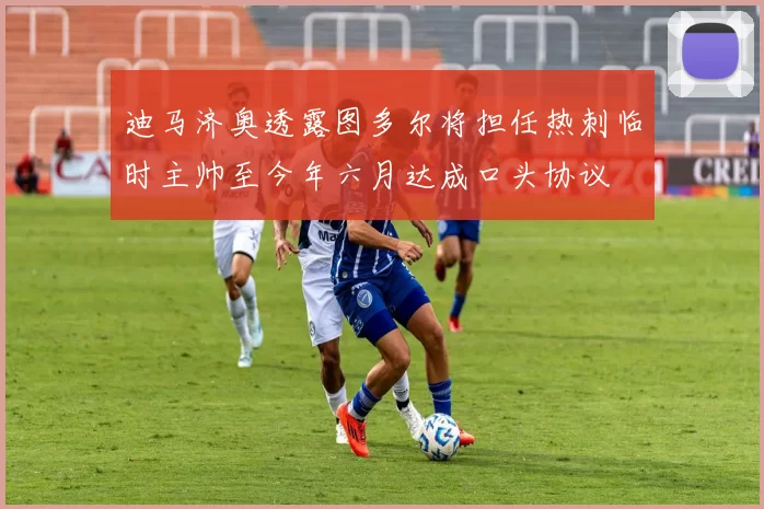 迪马济奥透露图多尔将担任热刺临时主帅至今年六月达成口头协议