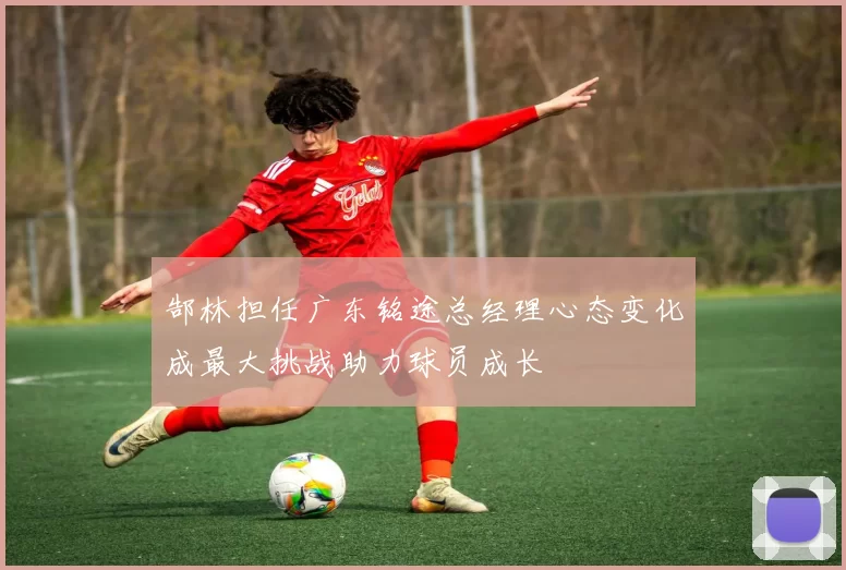 郜林担任广东铭途总经理心态变化成最大挑战助力球员成长