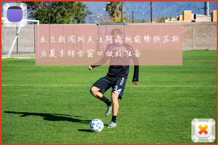 米兰新闻网关注阿森纳前锋热苏斯为夏季转会窗口做好准备