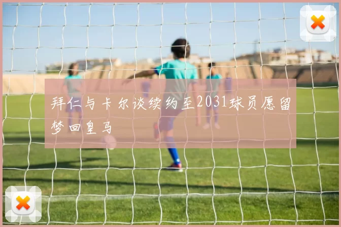 拜仁与卡尔谈续约至2031球员愿留梦回皇马