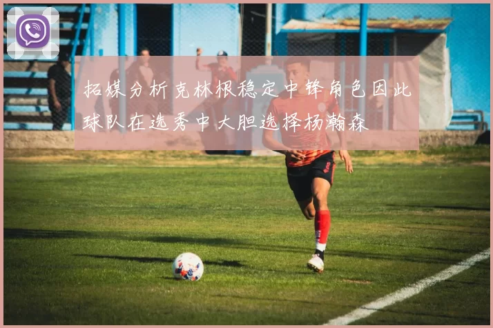 拓媒分析克林根稳定中锋角色因此球队在选秀中大胆选择杨瀚森