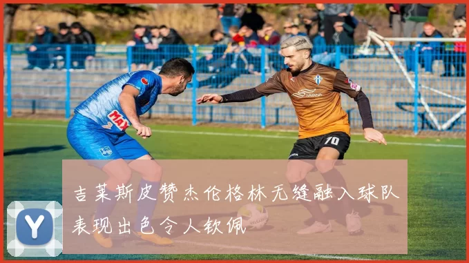 吉莱斯皮赞杰伦格林无缝融入球队表现出色令人钦佩
