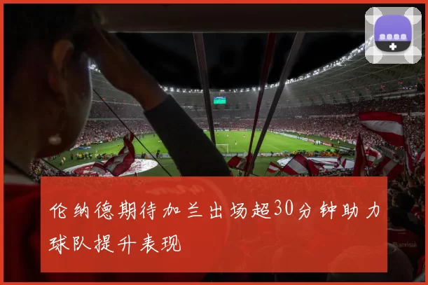 伦纳德期待加兰出场超30分钟助力球队提升表现