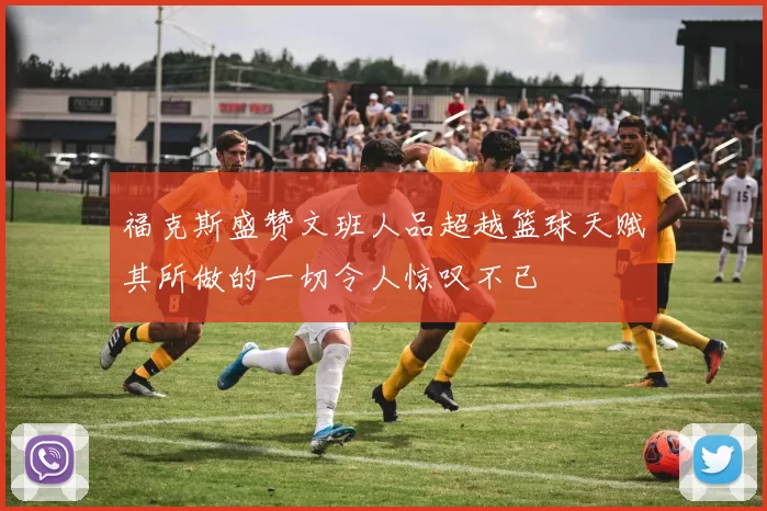 福克斯盛赞文班人品超越篮球天赋其所做的一切令人惊叹不已
