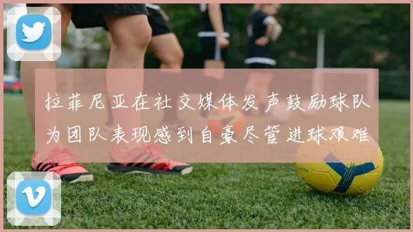拉菲尼亚在社交媒体发声鼓励球队为团队表现感到自豪尽管进球艰难