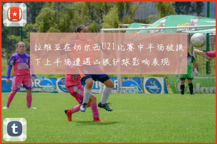 拉维亚在切尔西U21比赛中半场被换下上半场遭遇凶狠铲球影响表现