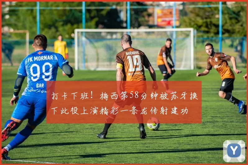 打卡下班！梅西第58分钟被苏牙换下此役上演精彩一条龙传射建功