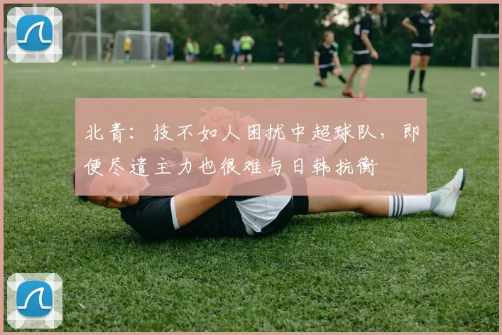 北青：技不如人困扰中超球队，即便尽遣主力也很难与日韩抗衡