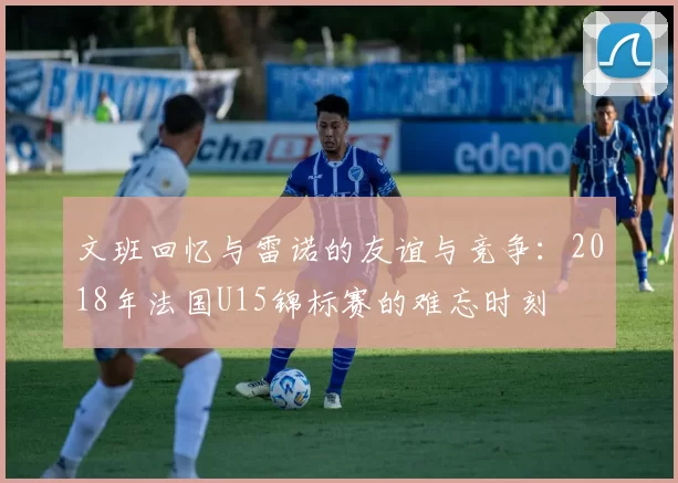 文班回忆与雷诺的友谊与竞争：2018年法国U15锦标赛的难忘时刻