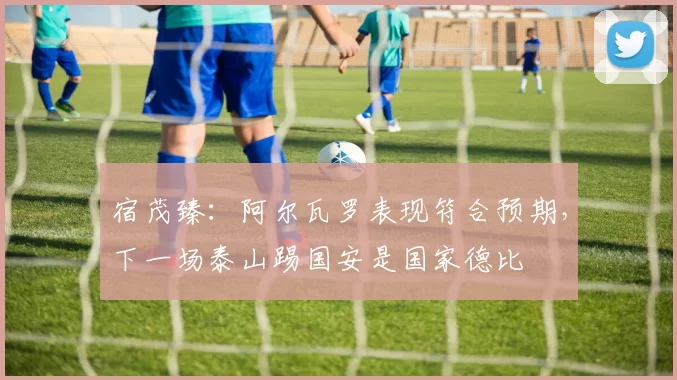 宿茂臻：阿尔瓦罗表现符合预期，下一场泰山踢国安是国家德比